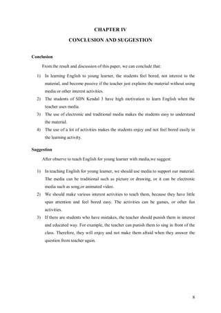 8 
CHAPTER IV 
CONCLUSION AND SUGGESTION 
Conclusion 
From the result and discussion of this paper, we can conclude that: 
1) In learning English to young learner, the students feel bored, not interest to the 
material, and become passive if the teacher just explains the material without using 
media or other interest activities. 
2) The students of SDN Kendal 3 have high motivation to learn English when the 
teacher uses media. 
3) The use of electronic and traditional media makes the students easy to understand 
the material. 
4) The use of a lot of activities makes the students enjoy and not feel bored easily in 
the learning activity. 
Suggestion 
After observe to teach English for young learner with media,we suggest: 
1) In teaching English for young learner, we should use media to support our material. 
The media can be traditional such as picture or drawing, or it can be electronic 
media such as song,or animated video. 
2) We should make various interest activities to teach them, because they have little 
span attention and feel bored easy. The activities can be games, or other fun 
activities. 
3) If there are students who have mistakes, the teacher should punish them in interest 
and educated way. For example, the teacher can punish them to sing in front of the 
class. Therefore, they will enjoy and not make them afraid when they answer the 
question from teacher again. 
 