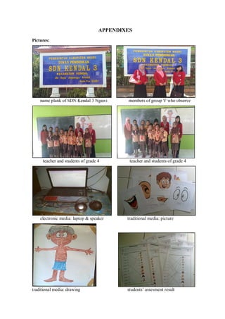 iv 
APPENDIXES 
Pictures: 
name plank of SDN Kendal 3 Ngawi members of group V who observe 
teacher and students of grade 4 teacher and students of grade 4 
electronic media: laptop & speaker traditional media: picture 
traditional media: drawing students’ assesment result 
 