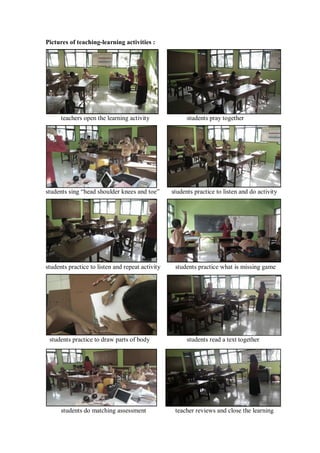 v 
Pictures of teaching-learning activities : 
teachers open the learning activity students pray together 
students sing “head shoulder knees and toe” students practice to listen and do activity 
students practice to listen and repeat activity students practice what is missing game 
students practice to draw parts of body students read a text together 
students do matching assessment teacher reviews and close the learning 
 