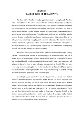 1 
CHAPTER I 
BACKGROUND OF THE ACTIVITY 
We chose SDN 3 Kendal for media applications that we have planned. We chose 
SDN 3 Kendal because this school is a school that is located in the countryside and in our 
rural school teachers in the way of teaching is passive and not creative. In addition, there is 
less use of media in teaching and learning English. And usually the teacher still tends to 
use the lecture method to teach. So that, learning process becomes monotonous and does 
not attract the attention of students. This makes students bored and tired of the learning 
process. Because bored and tired, when the teacher explains a little matter of those who 
listen, there are some lively own, play, and some even fall asleep. This factor is due to the 
teachers who teach English in a school classroom teacher who teaches all subjects, so 
lacking in mastery of the English language. Besides the lack of facilities for supporting 
medium, teaching and learning process is still lacking. 
We use the media so that students do not get bored and more interested in learning 
English. Due to the rural students in learning English is a difficult subject and this is 
usually a difficult subject makes students bored quickly. Moreover, students in this school 
was introduced English from low-grade (grade 1). And usually lower class students are still 
reluctant to learn, let alone to learn a foreign language such as English. They are more 
often using his spare time to play than on learning. So that teachers should be more clever 
and creative that the material presented is more easily remembered by his students not only 
in school, but also the spirit in the home to learn it again. 
According to us, students include middle category. This is because, when students 
described the material without the use of the media, they are less notice, however, when 
they are described by using the media, their morale was higher in the study. So that, 
students understand the material described by the teacher quickly. In addition, students are 
taught lessons in rural schools and they just feel lazy to tutoring (extra lessons). That is 
why we chose this school to apply the media in the process of learning English so that 
students are more interested and not bored to learn English. By using the media, students 
will understand the lesson faster. Besides that, the interaction between students and 
teachers will be established well and not monotonous. 
 