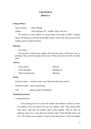 2 
CHAPTER II 
RESULT 
Setting of Place: 
Name of school : SDN 3 Kendal 
Address : Jalan Jogorogo, No. 7, Kendal, Ngawi, East Java 
We practice to teach English for young learner with media in SDN 3 Kendal, 
Ngawi. We practice to teach the fourth grade students. In this class, there are just eleven 
students, and one of them is absent. 
Material: 
- Part of Body 
We teach part of body to the students. We teach the names of body parts, how to 
pronounce them, and the meaning of the names of body parts (by show their own body 
parts). 
Activity: 
- Listen and do 
- Drawing 
- Listen and repeat 
- Reading text 
- What is missing game 
- Matching 
Media : 
Electronic media : animation video/ song “Head shoulder knees and toe” 
Traditional media : picture and drawing 
Tool : laptop, speaker, boardmarker 
Teaching Procedures: 
1) Opening activity 
In the opening activity, we greet the students and introduce ourselves to them. 
Lia Suparni as the first teacher also asks the students’ name. They mention their 
name shyly. After that, the students lead to pray together. Then we show an 
animation video. It is a song about part of body, titled, “Head Shoulder Knees and 
Toe”. The teacher gives example to sing the song and practice it. Then the students 
 