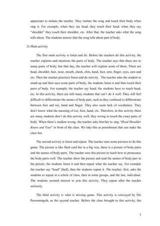 appreciate to imitate the teacher. They imitate the song and touch their body when 
sing it. For example, when they say head, they touch their head, when they say 
“shoulder” they touch their shoulder, etc. After that, the teacher asks what the song 
tells about. The students answer that the song tells about part of body. 
3 
2) Main activity 
The first main activity is listen and do. Before the teachers do this activity, the 
teacher explains and mentions the parts of body. The teacher says that there are so 
many parts of body, but that day, the teacher will explain some of them. There are 
head, shoulder, hair, nose, mouth, cheek, chin, hand, foot, arm, finger, eyes, ears and 
etc. Then the teacher practices listen and do activity. The teacher asks the student to 
stand up and then says some parts of body, the students listen it and then touch their 
parts of body. For example, the teacher say head, the students have to touch head, 
etc. In this activity, there are still many students that can’t do it well. They still feel 
difficult to differentiate the names of body part, such as they confused to differentiate 
between foot and toe, hand and finger. They also seem lack of vocabulary. They 
don’t know what the meaning of toe, foot, hand, etc. Therefore, in this activity there 
are many students don’t do this activity well, they wrong to touch the exact parts of 
body. When there’s student wrong, the teacher asks him/her to sing “Head Shoulder 
Knees and Toes” in front of the class. We take this as punishment that can make the 
class fun. 
The second activity is listen and repeat. The teacher uses some pictures to do this 
game. The picture is like flash card but in a big size, there is a picture of body parts 
and the names of body parts. The teacher uses this picture to teach how to pronounce 
the body parts well. The teacher show the picture and read the names of body part in 
the picture, the students listen it and then repeat what the teacher say. For example 
the teacher say “head” [hed], then the students repeat it. The teacher, first, asks the 
students to repeat in a whole of class, then in some groups, and the last, individual. 
The students seemed interest to join this activity. They repeat after the teacher 
seriously. 
The third activity is what is missing game. This activity is conveyed by Siti 
Purwaningsih, as the second teacher. Before the class brought to this activity, the 
 