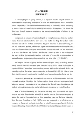 6 
CHAPTER III 
DISCUSSION 
In teaching English to young learners, it is important that the English teachers use 
media or realia in delivering the materials in order that the students are able to understand 
easily. Piaget (1991: 256) states that children in primary or elementary school are usually 
in what is called the concrete operational stage of cognitive development. This means that 
they learn through hands–on experiences and through manipulation of objects in the 
environment. 
Using media as a means of teaching English to young learners can helps the teachers 
create classroom situations to be more alive. The media also help the teachers render 
materials and help the students comprehend the given materials. In place of reading, we 
can use flash cards, pictures, and various objects and realia to make the classroom come 
alive and resemble more closely the outside world. Use of these tools can free the teacher 
to be more the observer and facilitator and free the children to learn to use the language 
and learn to love the potentially fabulous experience of being able to communicate in 
another language to other people from around our vast word (Abe, 1991: 266-267). 
The English teachers of young learners should design a variety of activity because 
young learners have little attention span. Therefore, the activities should be designed to 
capture children’s immediate interest and the teacher needs to be animated, lively, and 
enthusiastic about the subject matter. According to Brown (2001: 87-90), children have 
short attention spans, it is quite useful to make lessons become interesting, lively, and fun. 
Furthermore, Brown (2001: 87-90) stated that children are often innovative. They are 
extremely sensitive. Therefore, the English teachers should help their students to laugh 
with (not laugh at) each other at various mistakes that they all make. For example, the 
students who make a mistake, the teacher asks them to sing a song in front of the class. 
Most of the students usually like sing a song, the song make the students fun, happy, 
interest, and relax. This situation is suitable in learning process, the students more easy to 
accept the material. Song can improve their vocabulary, they can find new vocabulary 
from the song. According to Clark (2007), songs are considered as an effective tool in 
pedagogy as they create a relaxed atmosphere in which learners respond positively to the 
process of teaching. Meanwhile, Booth (2001) believes that children can be introduced to 
 