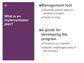 +
What is an
implementation
plan?
Management tool
 Illustrate critical steps in
starting a project
 Guide or map
A guide for
developing the
program
 Proactive vs. reactive
 Identify challenges early in
the process
 