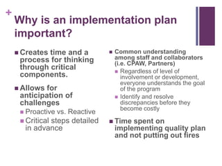 +
Why is an implementation plan
important?
 Creates time and a
process for thinking
through critical
components.
 Allows for
anticipation of
challenges
 Proactive vs. Reactive
 Critical steps detailed
in advance
 Common understanding
among staff and collaborators
(i.e. CPAW, Partners)
 Regardless of level of
involvement or development,
everyone understands the goal
of the program
 Identify and resolve
discrepancies before they
become costly
 Time spent on
implementing quality plan
and not putting out fires
 