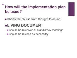 +
How will the implementation plan
be used?
Charts the course from thought to action
LIVING DOCUMENT
 Should be reviewed at staff/CPAW meetings
 Should be revised as necessary
 