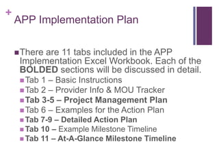 +
APP Implementation Plan
There are 11 tabs included in the APP
Implementation Excel Workbook. Each of the
BOLDED sections will be discussed in detail.
Tab 1 – Basic Instructions
Tab 2 – Provider Info & MOU Tracker
Tab 3-5 – Project Management Plan
Tab 6 – Examples for the Action Plan
 Tab 7-9 – Detailed Action Plan
 Tab 10 – Example Milestone Timeline
 Tab 11 – At-A-Glance Milestone Timeline
 