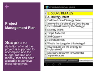 +
Project
Management Plan
Scope is the
definition of what the
project is supposed to
accomplish and the
budget (of time and
money) that has been
allocated to achieve
these objectives.
 