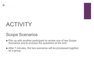 +
ACTIVITY
Scope Scenarios
 Pair up with another participant to review one of two Scope
Scenarios and to process the questions at the end.
 After 7 minutes, the two scenarios will be processed together
as a group.
 