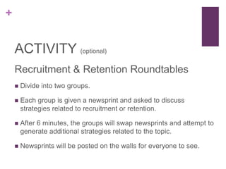 +
ACTIVITY (optional)
Recruitment & Retention Roundtables
 Divide into two groups.
 Each group is given a newsprint and asked to discuss
strategies related to recruitment or retention.
 After 6 minutes, the groups will swap newsprints and attempt to
generate additional strategies related to the topic.
 Newsprints will be posted on the walls for everyone to see.
 