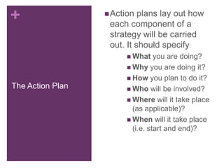 +
The Action Plan
Action plans lay out how
each component of a
strategy will be carried
out. It should specify:
 What you are doing?
 Why you are doing it?
 How you plan to do it?
 Who will be involved?
 Where will it take place
(as applicable)?
 When will it take place
(i.e. start and end)?
 