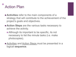 +
Action Plan
 Activities refer to the main components of a
strategy that will contribute to the achievement of the
project‟s goals and objectives.
 Action Steps are the various tasks necessary to
achieve the activity.
 Although its important to be specific, its not
necessary to list the minute tasks (i.e. make
photocopies).
 Activities and Action Steps must be presented in a
logical sequence.
 