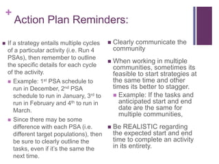 +
Action Plan Reminders:
 If a strategy entails multiple cycles
of a particular activity (i.e. Run 4
PSAs), then remember to outline
the specific details for each cycle
of the activity.
 Example: 1st PSA schedule to
run in December, 2nd PSA
schedule to run in January, 3rd to
run in February and 4th to run in
March.
 Since there may be some
difference with each PSA (i.e.
different target populations), then
be sure to clearly outline the
tasks, even if it‟s the same the
next time.
 Clearly communicate the
community
 When working in multiple
communities, sometimes its
feasible to start strategies at
the same time and other
times its better to stagger.
 Example: If the tasks and
anticipated start and end
date are the same for
multiple communities,
 Be REALISTIC regarding
the expected start and end
time to complete an activity
in its entirety.
 