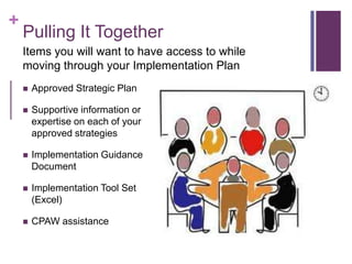 +
Pulling It Together
 Approved Strategic Plan
 Supportive information or
expertise on each of your
approved strategies
 Implementation Guidance
Document
 Implementation Tool Set
(Excel)
 CPAW assistance
Items you will want to have access to while
moving through your Implementation Plan
 