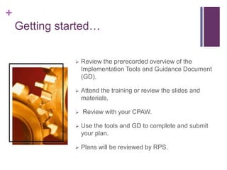 +
Getting started…
 Review the prerecorded overview of the
Implementation Tools and Guidance Document
(GD).
 Attend the training or review the slides and
materials.
 Review with your CPAW.
 Use the tools and GD to complete and submit
your plan.
 Plans will be reviewed by RPS.
 