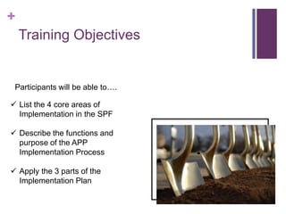 +
Training Objectives
 List the 4 core areas of
Implementation in the SPF
 Describe the functions and
purpose of the APP
Implementation Process
 Apply the 3 parts of the
Implementation Plan
Participants will be able to….
 