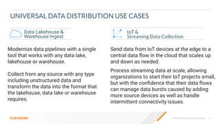 18
© 2023 Cloudera, Inc. All rights reserved.
UNIVERSAL DATA DISTRIBUTION USE CASES
IoT &
Streaming Data Collection
Data Lakehouse &
Warehouse Ingest
Modernize data pipelines with a single
tool that works with any data lake,
lakehouse or warehouse.
Collect from any source with any type
including unstructured data and
transform the data into the format that
the lakehouse, data lake or warehouse
requires.
Send data from IoT devices at the edge to a
central data ﬂow in the cloud that scales up
and down as needed.
Process streaming data at scale, allowing
organizations to start their IoT projects small,
but with the conﬁdence that their data ﬂows
can manage data bursts caused by adding
more source devices as well as handle
intermittent connectivity issues.
 