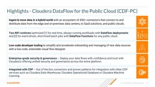 33
© 2023 Cloudera, Inc. All rights reserved.
Highlights - Cloudera DataFlow for the Public Cloud (CDF-PC)
Integrated with CDP – Out of the box connectors and proven patterns for integration with other CDP
services such as Cloudera Data Warehouse, Cloudera Operational Database or Cloudera Machine
Learning.
Ingest & move data in a hybrid world with an ecosystem of 450+ connectors that connect to and
distribute data from the edge and on-premises data centers, to SaaS solutions, and public clouds.
Enterprise-grade security & governance – Deploy your data ﬂows with conﬁdence and trust with
Cloudera’s offering uniﬁed security and governance across the entire platform.
Low-code developer tooling to simplify and accelerate onboarding and managing of new data sources
with a low-code, extensible visual ﬂow designer.
Two NiFi runtimes optimized [1] for real-time, always running workloads with DataFlow deployments
and [2] for event-driven, short-lived batch jobs with DataFlow Functions for any public cloud.
 