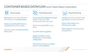 36
© 2023 Cloudera, Inc. All rights reserved.
CONTAINER BASED DATAFLOW (AS OF TODAY PUBLIC CLOUD ONLY)
Flow Deployment Flow Monitoring
Allows easy ﬂow deployment based
on NiFi 1.18 across CDP
environments (Dev, QA, Prod)
Deﬁne and assign KPIs to your
ﬂows
Easy NiFi version upgrades
Update/Add KPIs, Update
Parameters, Change sizing
conﬁguration
Automatic infrastructure scaling
based on CPU utilization
Central monitoring console for all
your ﬂows across environments
Monitor ﬂow metrics and
infrastructure usage
Deﬁne alerts for ﬂows breaching
assigned KPIs
Flow Catalog
Keep track of your ﬂow deﬁnitions
and versions in a central catalog
Reuse your existing NiFi ﬂows by
uploading them to the catalog
Discover, search and reuse existing
ﬂows easily
 