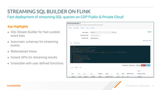 47
© 2023 Cloudera, Inc. All rights reserved.
STREAMING SQL BUILDER ON FLINK
Fast deployment of streaming SQL queries on CDP Public & Private Cloud
● SQL Stream Builder for fast curated
event lists
● Automatic schemas for streaming
events
● Materialized Views
● Instant APIs for streaming results
● Extensible with user deﬁned functions
Key Highlights
 