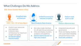 7
© 2023 Cloudera, Inc. All rights reserved.
What Challenges Do We Address
Fragmented infrastructure is complex to manage
Devs/Analysts/Data Science
● How do I understand the contents
of pipelines when I’m so focused
on code-heavy tools?
● How do I integrate and analyze
data without compromising
integrity?
● How am I supposed to deploy
innovative solutions and
models?
Siloed data
processing tools
● How do I manage security and
access across all these data
sources and pipelines?
● How do I ensure data governance,
reliability and performance?
● How am I supposed to scale
with demand?
Platform Administrator
Operational
challenges
CDO / CIO / VP of Data Mgmt
● How do I meet demands for
business insight?
● How do I manage resources and
control expenses?
● How am I supposed to
execute on Digital
Transformation goals?
Pace of business
demand
SQL Stream Builder Makes it Easy
Platform tools
built to scale
● Integrated security and
governance
● Click and deploy clusters
with automated reliability
and performance tools
● Scale with conﬁdence
Uniﬁed Processing for
reduced complexity
● No-code single interface
for all real-time processing
● Click and deploy clusters,
analytics and pipelines
● Domain experts focused on
high value analysis
Simpliﬁed data
architecture
● Control over resources
and expenses
● Coherent data
architecture for maximum
insight and agility
● Accelerate digital
transformation
 