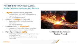 8
© 2023 Cloudera, Inc. All rights reserved.
Responding to Critical Events
Stream Processing Use Cases Have 4 Criteria
1. Urgent need to react/respond
– Rapidly cooling data and/or limited window of
opportunity
– Eg: fraud, cybersecurity, etc
2. Analytical insight is required
– Raw data does not contain all necessary
information
– Eg: anomaly detection
3. Relevant data is dispersed
– All necessary information is not in one stream
– Eg: transaction streams + customer tables
4. Data Apps require agility
– Embedding insights into business processes is a
non-trivial exercise
– Ie: Multiple endpoints, environments, formats or
consumers
Strike while the iron is hot
-Ancient Proverb
 