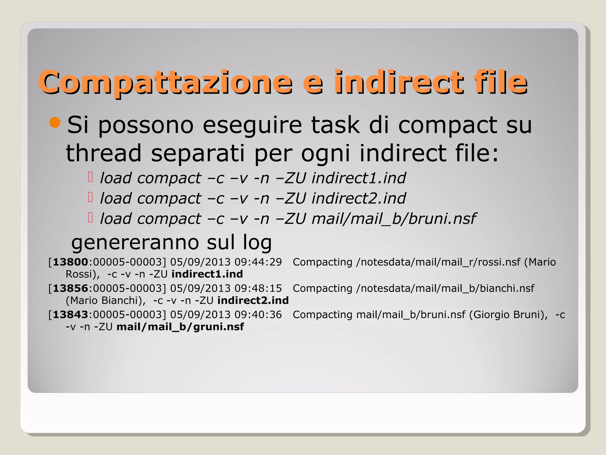 Compattazione e indirect fileCompattazione e indirect file
Si possono eseguire task di compact su
thread separati per ogni indirect file:
 load compact –c –v -n –ZU indirect1.ind
 load compact –c –v -n –ZU indirect2.ind
 load compact –c –v -n –ZU mail/mail_b/bruni.nsf
genereranno sul log
[13800:00005-00003] 05/09/2013 09:44:29 Compacting /notesdata/mail/mail_r/rossi.nsf (Mario
Rossi), -c -v -n -ZU indirect1.ind
[13856:00005-00003] 05/09/2013 09:48:15 Compacting /notesdata/mail/mail_b/bianchi.nsf
(Mario Bianchi), -c -v -n -ZU indirect2.ind
[13843:00005-00003] 05/09/2013 09:40:36 Compacting mail/mail_b/bruni.nsf (Giorgio Bruni), -c
-v -n -ZU mail/mail_b/gruni.nsf
 