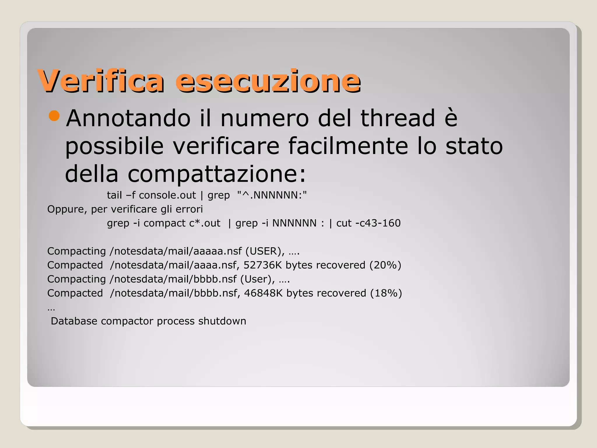 Verifica esecuzioneVerifica esecuzione
Annotando il numero del thread è
possibile verificare facilmente lo stato
della compattazione:
tail –f console.out | grep "^.NNNNNN:"
Oppure, per verificare gli errori
grep -i compact c*.out | grep -i NNNNNN : | cut -c43-160
Compacting /notesdata/mail/aaaaa.nsf (USER), ….
Compacted /notesdata/mail/aaaa.nsf, 52736K bytes recovered (20%)
Compacting /notesdata/mail/bbbb.nsf (User), ….
Compacted /notesdata/mail/bbbb.nsf, 46848K bytes recovered (18%)
…
Database compactor process shutdown
 