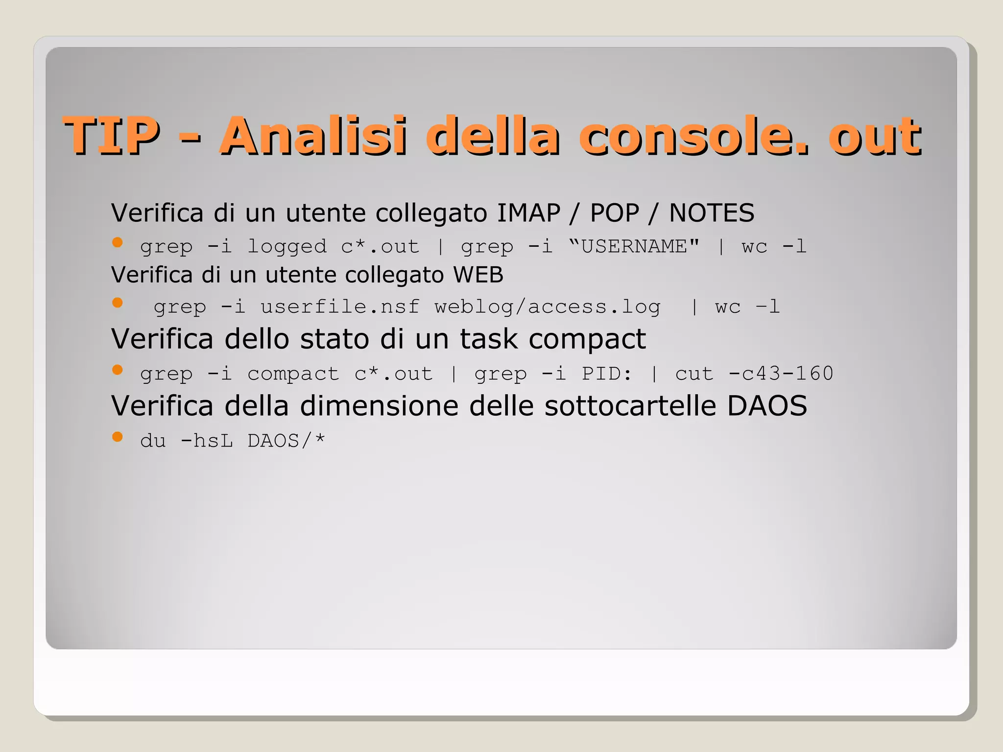 TIP - Analisi della console. outTIP - Analisi della console. out
Verifica di un utente collegato IMAP / POP / NOTES
 grep -i logged c*.out | grep -i “USERNAME" | wc -l
Verifica di un utente collegato WEB
 grep -i userfile.nsf weblog/access.log | wc –l
Verifica dello stato di un task compact
 grep -i compact c*.out | grep -i PID: | cut -c43-160
Verifica della dimensione delle sottocartelle DAOS
 du -hsL DAOS/*
 