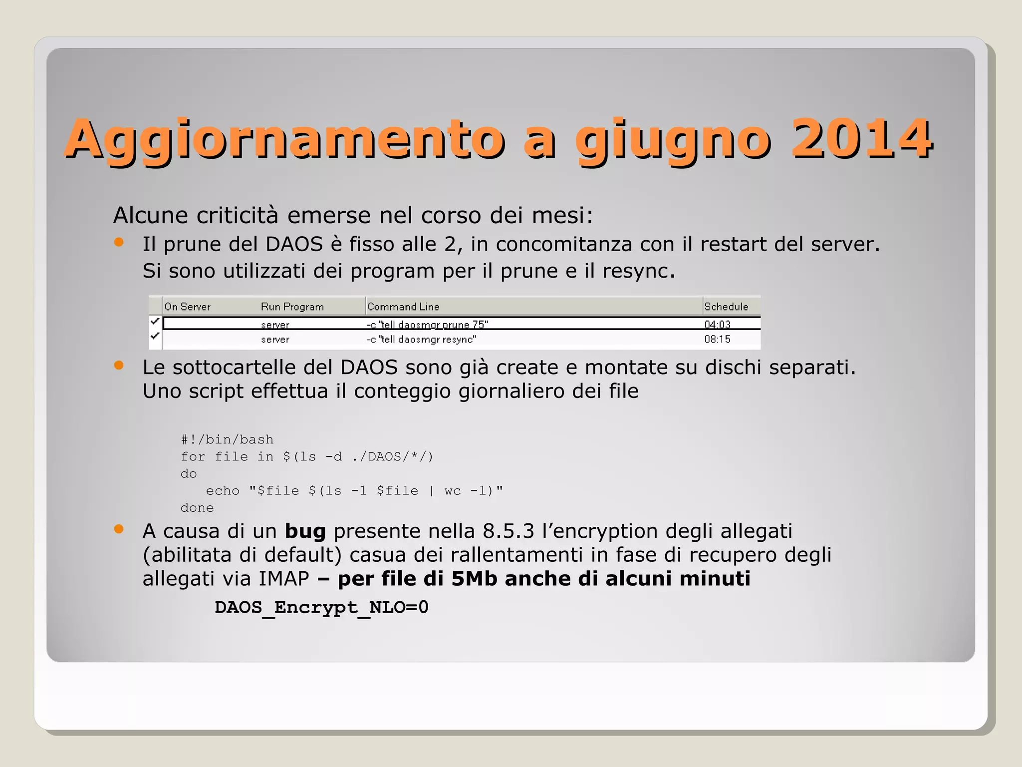 Aggiornamento a giugno 2014Aggiornamento a giugno 2014
Alcune criticità emerse nel corso dei mesi:
 Il prune del DAOS è fisso alle 2, in concomitanza con il restart del server.
Si sono utilizzati dei program per il prune e il resync.
 Le sottocartelle del DAOS sono già create e montate su dischi separati.
Uno script effettua il conteggio giornaliero dei file
#!/bin/bash
for file in $(ls -d ./DAOS/*/)
do
echo "$file $(ls -1 $file | wc -l)"
done
 A causa di un bug presente nella 8.5.3 l’encryption degli allegati
(abilitata di default) casua dei rallentamenti in fase di recupero degli
allegati via IMAP – per file di 5Mb anche di alcuni minuti
DAOS_Encrypt_NLO=0
 