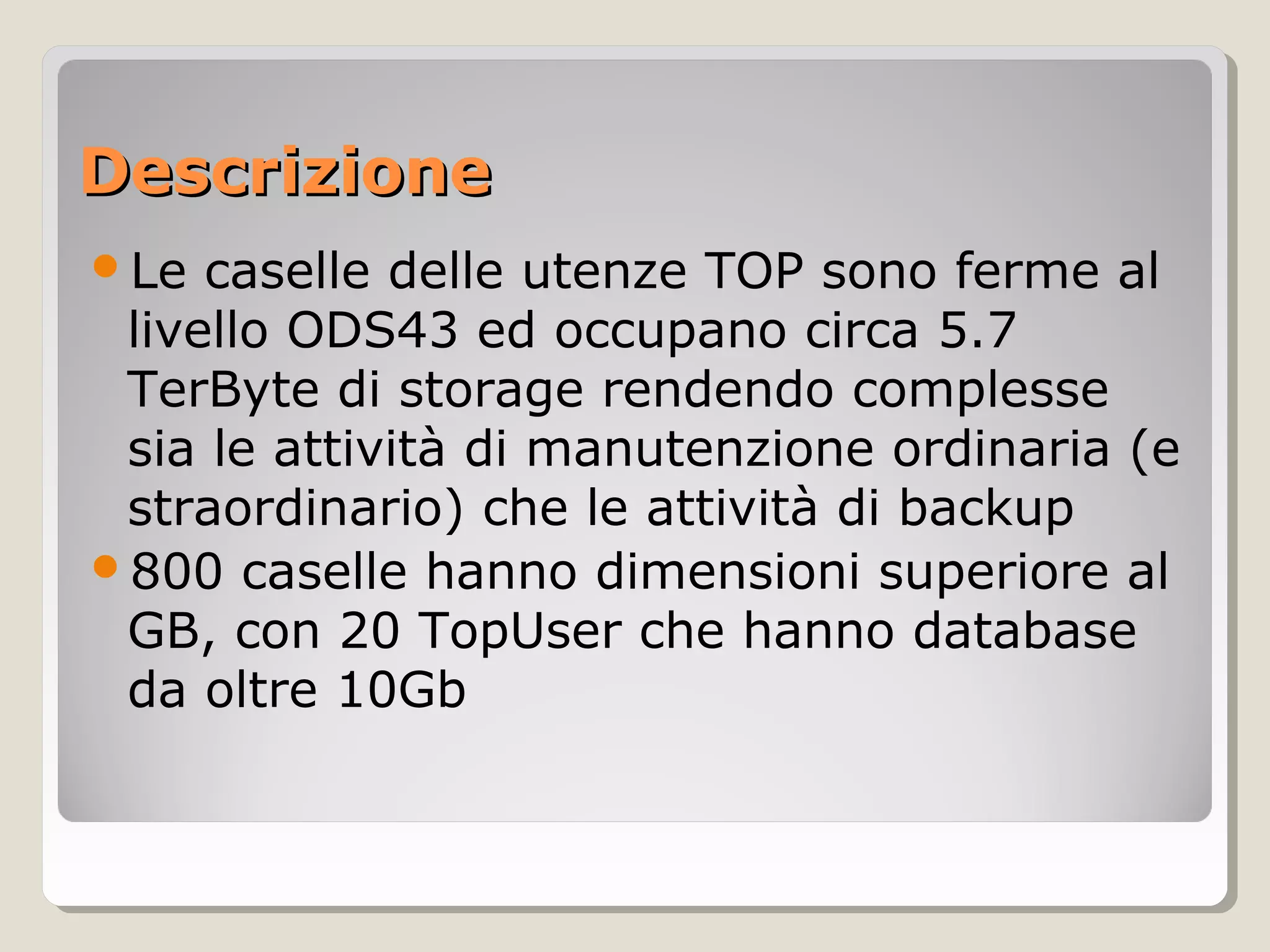 DescrizioneDescrizione
Le caselle delle utenze TOP sono ferme al
livello ODS43 ed occupano circa 5.7
TerByte di storage rendendo complesse
sia le attività di manutenzione ordinaria (e
straordinario) che le attività di backup
800 caselle hanno dimensioni superiore al
GB, con 20 TopUser che hanno database
da oltre 10Gb
 