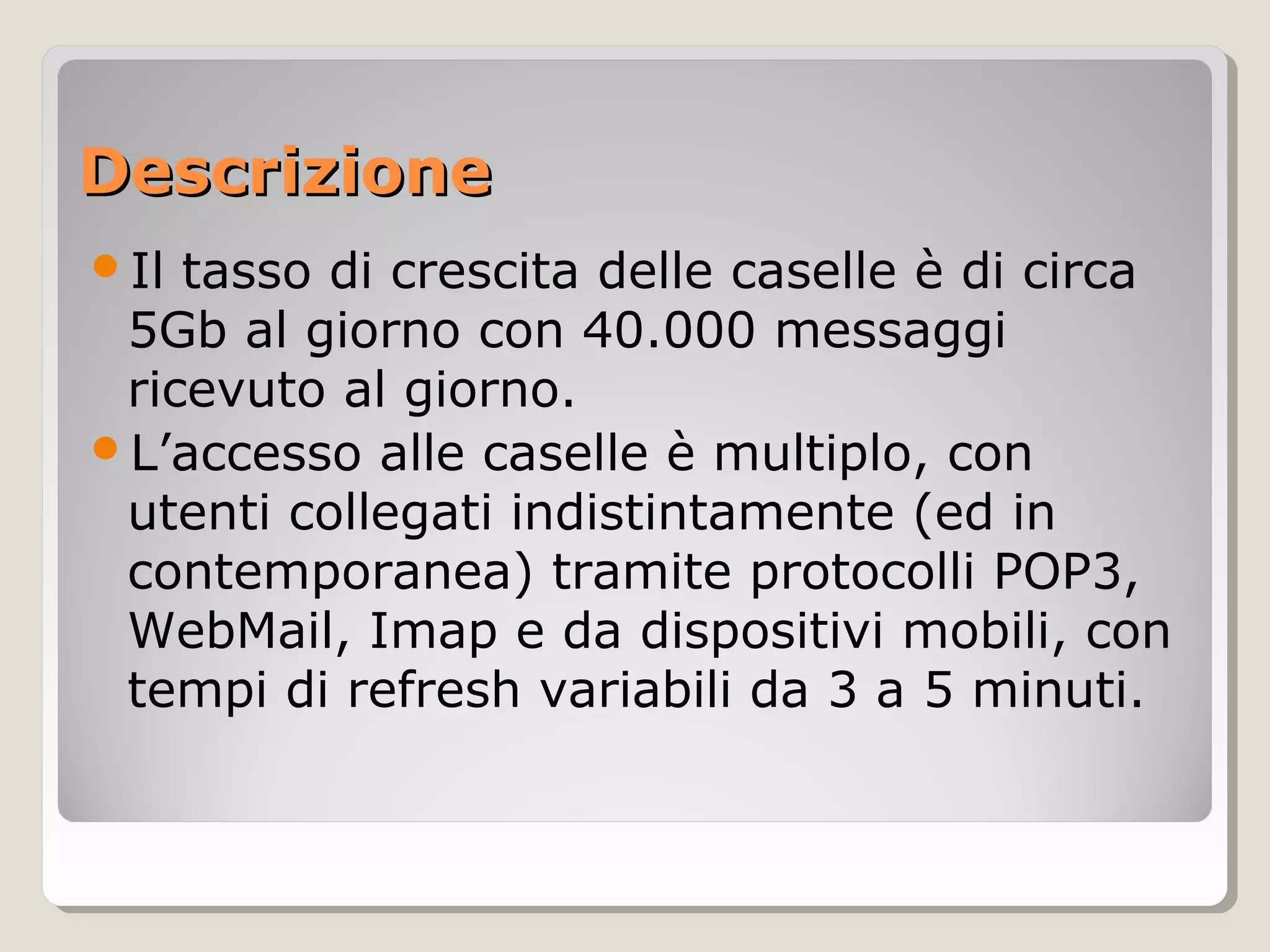 DescrizioneDescrizione
Il tasso di crescita delle caselle è di circa
5Gb al giorno con 40.000 messaggi
ricevuto al giorno.
L’accesso alle caselle è multiplo, con
utenti collegati indistintamente (ed in
contemporanea) tramite protocolli POP3,
WebMail, Imap e da dispositivi mobili, con
tempi di refresh variabili da 3 a 5 minuti.
 