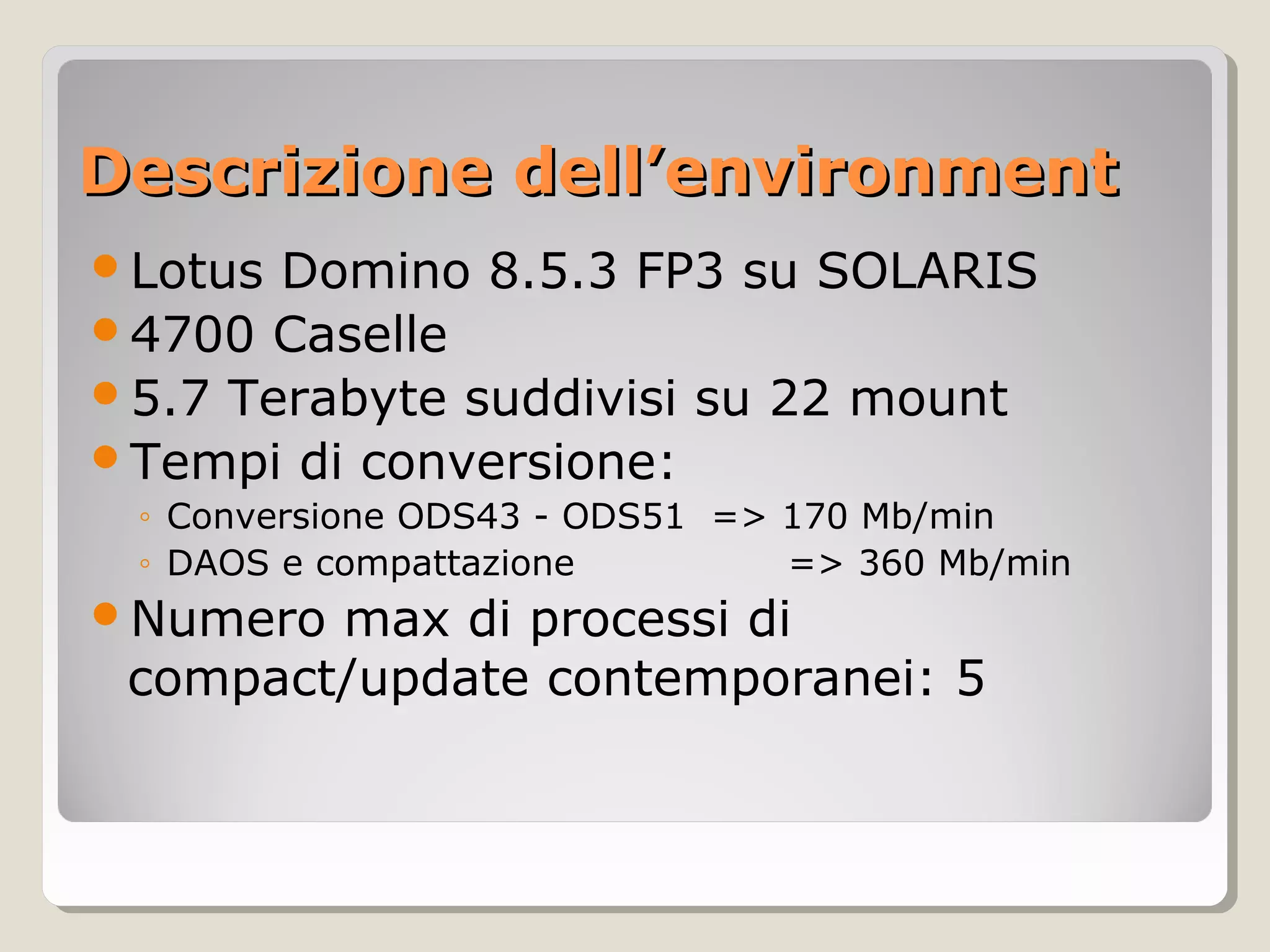 Descrizione dell’environmentDescrizione dell’environment
Lotus Domino 8.5.3 FP3 su SOLARIS
4700 Caselle
5.7 Terabyte suddivisi su 22 mount
Tempi di conversione:
◦ Conversione ODS43 - ODS51 => 170 Mb/min
◦ DAOS e compattazione => 360 Mb/min
Numero max di processi di
compact/update contemporanei: 5
 