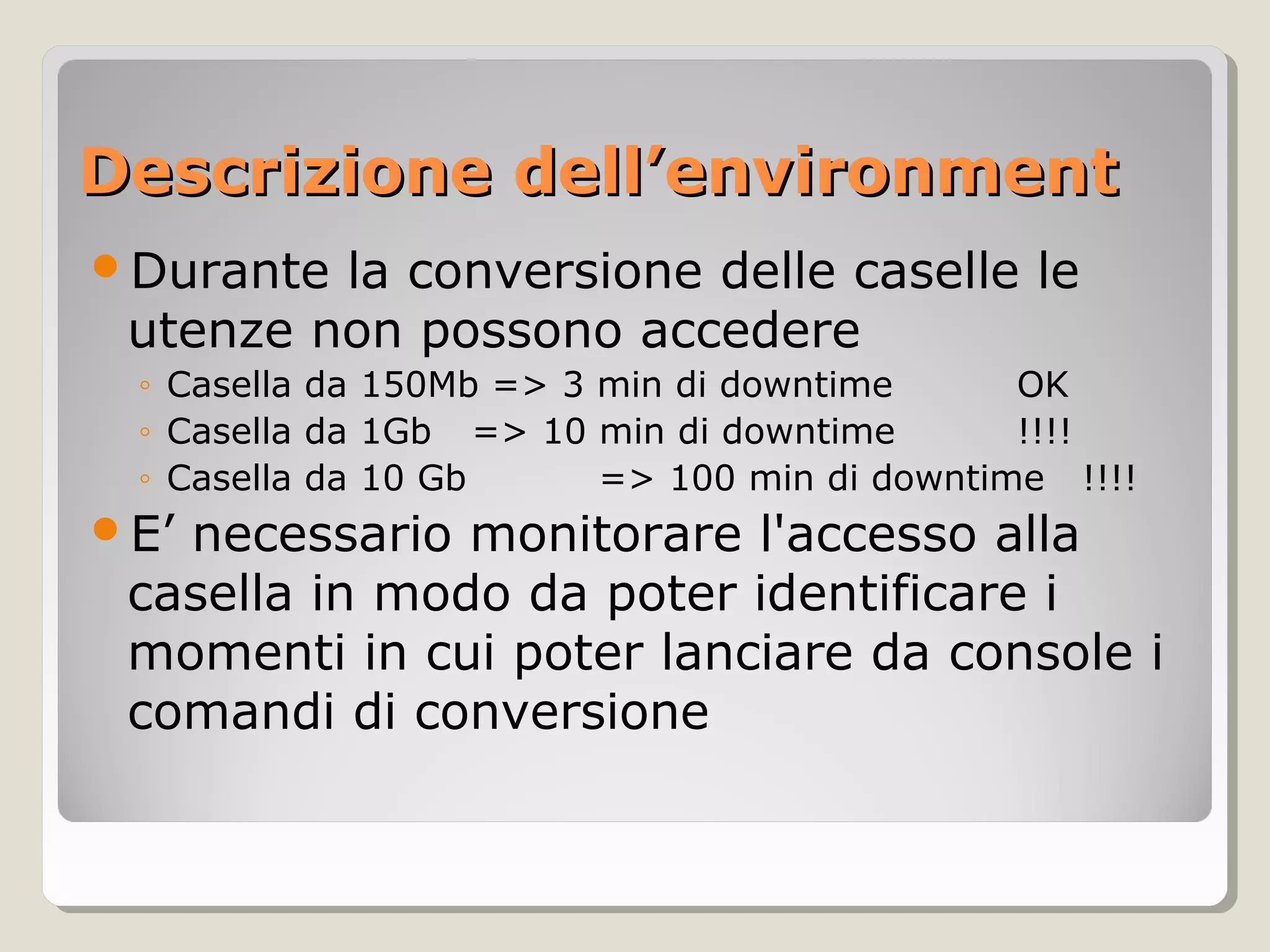 Descrizione dell’environmentDescrizione dell’environment
Durante la conversione delle caselle le
utenze non possono accedere
◦ Casella da 150Mb => 3 min di downtime OK
◦ Casella da 1Gb => 10 min di downtime !!!!
◦ Casella da 10 Gb => 100 min di downtime !!!!
E’ necessario monitorare l'accesso alla
casella in modo da poter identificare i
momenti in cui poter lanciare da console i
comandi di conversione
 