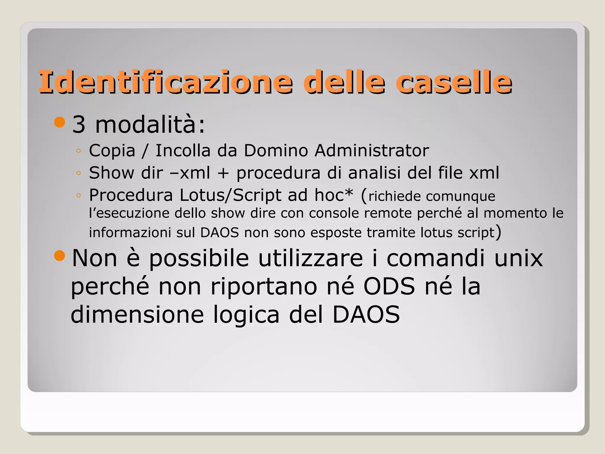 Identificazione delle caselleIdentificazione delle caselle
3 modalità:
◦ Copia / Incolla da Domino Administrator
◦ Show dir –xml + procedura di analisi del file xml
◦ Procedura Lotus/Script ad hoc* (richiede comunque
l’esecuzione dello show dire con console remote perché al momento le
informazioni sul DAOS non sono esposte tramite lotus script)
Non è possibile utilizzare i comandi unix
perché non riportano né ODS né la
dimensione logica del DAOS
 