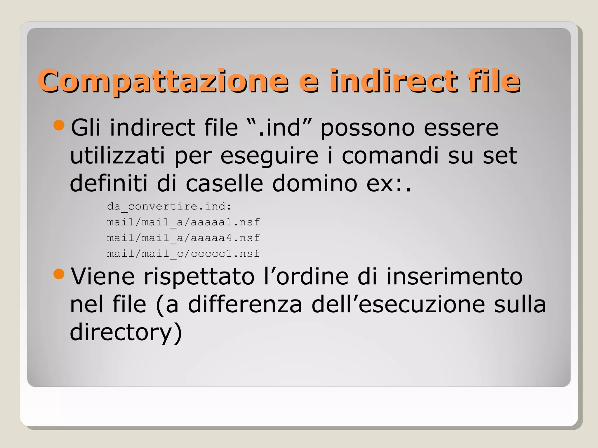 Compattazione e indirect fileCompattazione e indirect file
Gli indirect file “.ind” possono essere
utilizzati per eseguire i comandi su set
definiti di caselle domino ex:.
da_convertire.ind:
mail/mail_a/aaaaa1.nsf
mail/mail_a/aaaaa4.nsf
mail/mail_c/ccccc1.nsf
Viene rispettato l’ordine di inserimento
nel file (a differenza dell’esecuzione sulla
directory)
 