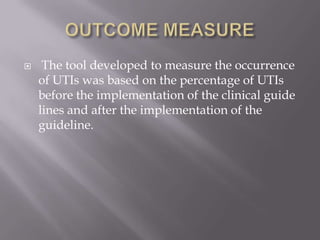 OUTCOME MEASUREThe tool developed to measure the occurrence of UTIs was based on the percentage of UTIs before the implementation of the clinical guide lines and after the implementation of the guideline. 