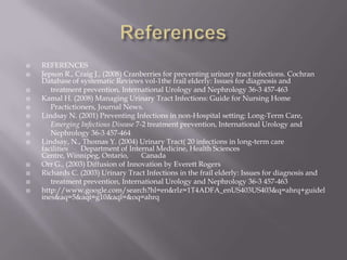 ReferencesREFERENCESJepson R., Craig J., (2008) Cranberries for preventing urinary tract infections. Cochran Database of systematic Reviews vol-1the frail elderly: Issues for diagnosis and      treatment prevention, International Urology and Nephrology 36-3 457-463Kamal H. (2008) Managing Urinary Tract Infections: Guide for Nursing Home   Practictioners, Journal News.Lindsay N. (2001) Preventing Infections in non-Hospital setting: Long-Term Care,  Emerging Infectious Disease 7-2 treatment prevention, International Urology and        Nephrology 36-3 457-464Lindsay, N., Thomas Y. (2004) Urinary Tract( 20 infections in long-term care facilities     Department of Internal Medicine, Health Sciences Centre, Winnipeg, Ontario,      Canada Orr G., (2003) Diffusion of Innovation by Everett RogersRichards C. (2003) Urinary Tract Infections in the frail elderly: Issues for diagnosis and      treatment prevention, International Urology and Nephrology 36-3 457-463http://www.google.com/search?hl=en&rlz=1T4ADFA_enUS403US403&q=ahrq+guidelines&aq=5&aqi=g10&aql=&oq=ahrq