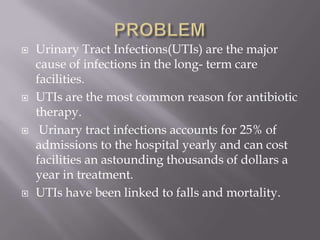 PROBLEMUrinary Tract Infections(UTIs) are the major cause of infections in the long- term care facilities.UTIs are the most common reason for antibiotic therapy. Urinary tract infections accounts for 25% of admissions to the hospital yearly and can cost facilities an astounding thousands of dollars a year in treatment. UTIs have been linked to falls and mortality.