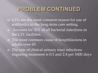 PROBLEM CONTINUEDUTIs are the most common reason for use of antibiotics in the long-term care setting.  Account for 30% of all bacterial infections in the LTC facilities. The most common cause of hospitilazions in adults over 65.The rate of clinical urinary tract infections requiring treatment is 0.1 and 2.4 per 1000 days