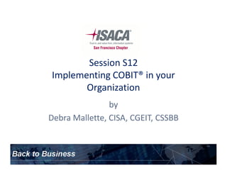 Session S12
Implementing COBIT® in your
OrganizationOrganization
by
Debra Mallette, CISA, CGEIT, CSSBB
 