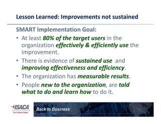 Lesson Learned: Improvements not sustained
SMART Implementation Goal:
• At least 80% of the target users in the
organization effectively & efficiently use the
improvement.
• There is evidence of sustained use and• There is evidence of sustained use and
improving effectiveness and efficiency.
• The organization has measurable results.
• People new to the organization, are told
what to do and learn how to do it.
15
 