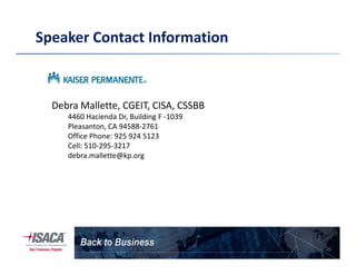 Speaker Contact Information
Debra Mallette, CGEIT, CISA, CSSBB
4460 Hacienda Dr, Building F -1039
Pleasanton, CA 94588-2761
Office Phone: 925 924 5123
26
Office Phone: 925 924 5123
Cell: 510-295-3217
debra.mallette@kp.org
 