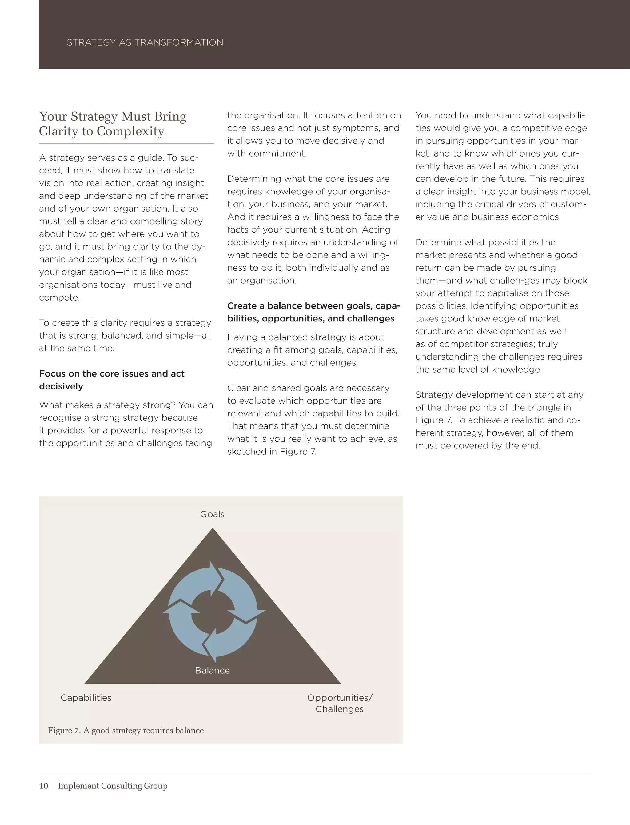 Strategy aS traNSForMatIoN




Your Strategy Must Bring                          the organisation. It focuses attention on   you need to understand what capabili-
Clarity to Complexity                             core issues and not just symptoms, and      ties would give you a competitive edge
                                                  it allows you to move decisively and        in pursuing opportunities in your mar-
a strategy serves as a guide. to suc-             with commitment.                            ket, and to know which ones you cur-
ceed, it must show how to translate                                                           rently have as well as which ones you
vision into real action, creating insight         Determining what the core issues are        can develop in the future. this requires
and deep understanding of the market              requires knowledge of your organisa-        a clear insight into your business model,
and of your own organisation. It also             tion, your business, and your market.       including the critical drivers of custom-
must tell a clear and compelling story            and it requires a willingness to face the   er value and business economics.
about how to get where you want to                facts of your current situation. acting
go, and it must bring clarity to the dy-          decisively requires an understanding of     Determine what possibilities the
namic and complex setting in which                what needs to be done and a willing-        market presents and whether a good
your organisation—if it is like most              ness to do it, both individually and as     return can be made by pursuing
organisations today—must live and                 an organisation.                            them—and what challen-ges may block
compete.                                                                                      your attempt to capitalise on those
                                                  Create a balance between goals, capa-       possibilities. Identifying opportunities
to create this clarity requires a strategy        bilities, opportunities, and challenges     takes good knowledge of market
that is strong, balanced, and simple—all                                                      structure and development as well
                                                  having a balanced strategy is about
at the same time.                                                                             as of competitor strategies; truly
                                                  creating a fit among goals, capabilities,
                                                                                              understanding the challenges requires
                                                  opportunities, and challenges.
Focus on the core issues and act                                                              the same level of knowledge.
decisively                                        Clear and shared goals are necessary
                                                                                              Strategy development can start at any
what makes a strategy strong? you can             to evaluate which opportunities are
                                                                                              of the three points of the triangle in
recognise a strong strategy because               relevant and which capabilities to build.
                                                                                              Figure 7. to achieve a realistic and co-
it provides for a powerful response to            that means that you must determine
                                                                                              herent strategy, however, all of them
the opportunities and challenges facing           what it is you really want to achieve, as
                                                                                              must be covered by the end.
                                                  sketched in Figure 7.




                                          goals




                                         balance


     Capabilities                                                    opportunities/
                                                                      Challenges

  Figure 7. A good strategy requires balance




10   Implement Consulting Group
 
