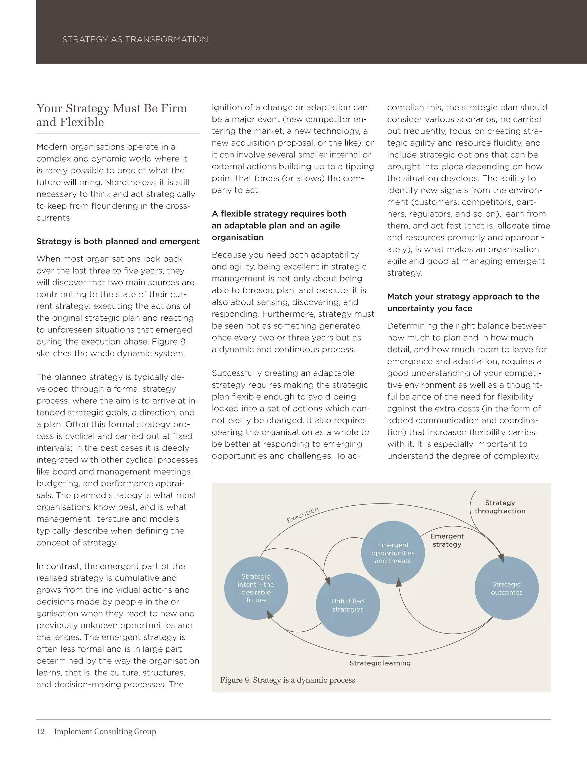 Strategy aS traNSForMatIoN




Your Strategy Must Be Firm                    ignition of a change or adaptation can              complish this, the strategic plan should
and Flexible                                  be a major event (new competitor en-                consider various scenarios, be carried
                                              tering the market, a new technology, a              out frequently, focus on creating stra-
Modern organisations operate in a             new acquisition proposal, or the like), or          tegic agility and resource fluidity, and
complex and dynamic world where it            it can involve several smaller internal or          include strategic options that can be
is rarely possible to predict what the        external actions building up to a tipping           brought into place depending on how
future will bring. Nonetheless, it is still   point that forces (or allows) the com-              the situation develops. the ability to
necessary to think and act strategically      pany to act.                                        identify new signals from the environ-
to keep from floundering in the cross-                                                            ment (customers, competitors, part-
currents.                                     A flexible strategy requires both                   ners, regulators, and so on), learn from
                                              an adaptable plan and an agile                      them, and act fast (that is, allocate time
Strategy is both planned and emergent         organisation                                        and resources promptly and appropri-
                                                                                                  ately), is what makes an organisation
when most organisations look back             Because you need both adaptability
                                                                                                  agile and good at managing emergent
over the last three to five years, they       and agility, being excellent in strategic
                                                                                                  strategy.
will discover that two main sources are       management is not only about being
contributing to the state of their cur-       able to foresee, plan, and execute; it is
                                                                                                  Match your strategy approach to the
rent strategy: executing the actions of       also about sensing, discovering, and
                                                                                                  uncertainty you face
the original strategic plan and reacting      responding. Furthermore, strategy must
to unforeseen situations that emerged         be seen not as something generated                  Determining the right balance between
during the execution phase. Figure 9          once every two or three years but as                how much to plan and in how much
sketches the whole dynamic system.            a dynamic and continuous process.                   detail, and how much room to leave for
                                                                                                  emergence and adaptation, requires a
the planned strategy is typically de-         Successfully creating an adaptable                  good understanding of your competi-
veloped through a formal strategy             strategy requires making the strategic              tive environment as well as a thought-
process, where the aim is to arrive at in-    plan flexible enough to avoid being                 ful balance of the need for flexibility
tended strategic goals, a direction, and      locked into a set of actions which can-             against the extra costs (in the form of
a plan. often this formal strategy pro-       not easily be changed. It also requires             added communication and coordina-
cess is cyclical and carried out at fixed     gearing the organisation as a whole to              tion) that increased flexibility carries
intervals; in the best cases it is deeply     be better at responding to emerging                 with it. It is especially important to
integrated with other cyclical processes      opportunities and challenges. to ac-                understand the degree of complexity,
like board and management meetings,
budgeting, and performance apprai-
sals. the planned strategy is what most
                                                                                                                             strategy
organisations know best, and is what                                                                                      through action
management literature and models
typically describe when defining the
                                                                                                              emergent
concept of strategy.                                                                            emergent       strategy
                                                                                              opportunities
                                                                                               and threats
In contrast, the emergent part of the
realised strategy is cumulative and                   strategic
                                                     intent – the                                                             strategic
grows from the individual actions and                 desirable                                                               outcomes
decisions made by people in the or-                     future                  Unfulfilled
                                                                                strategies
ganisation when they react to new and
previously unknown opportunities and
challenges. the emergent strategy is
often less formal and is in large part
determined by the way the organisation                                                strategic learning
learns, that is, the culture, structures,
                                                Figure 9. Strategy is a dynamic process
and decision-making processes. the




12   Implement Consulting Group
 