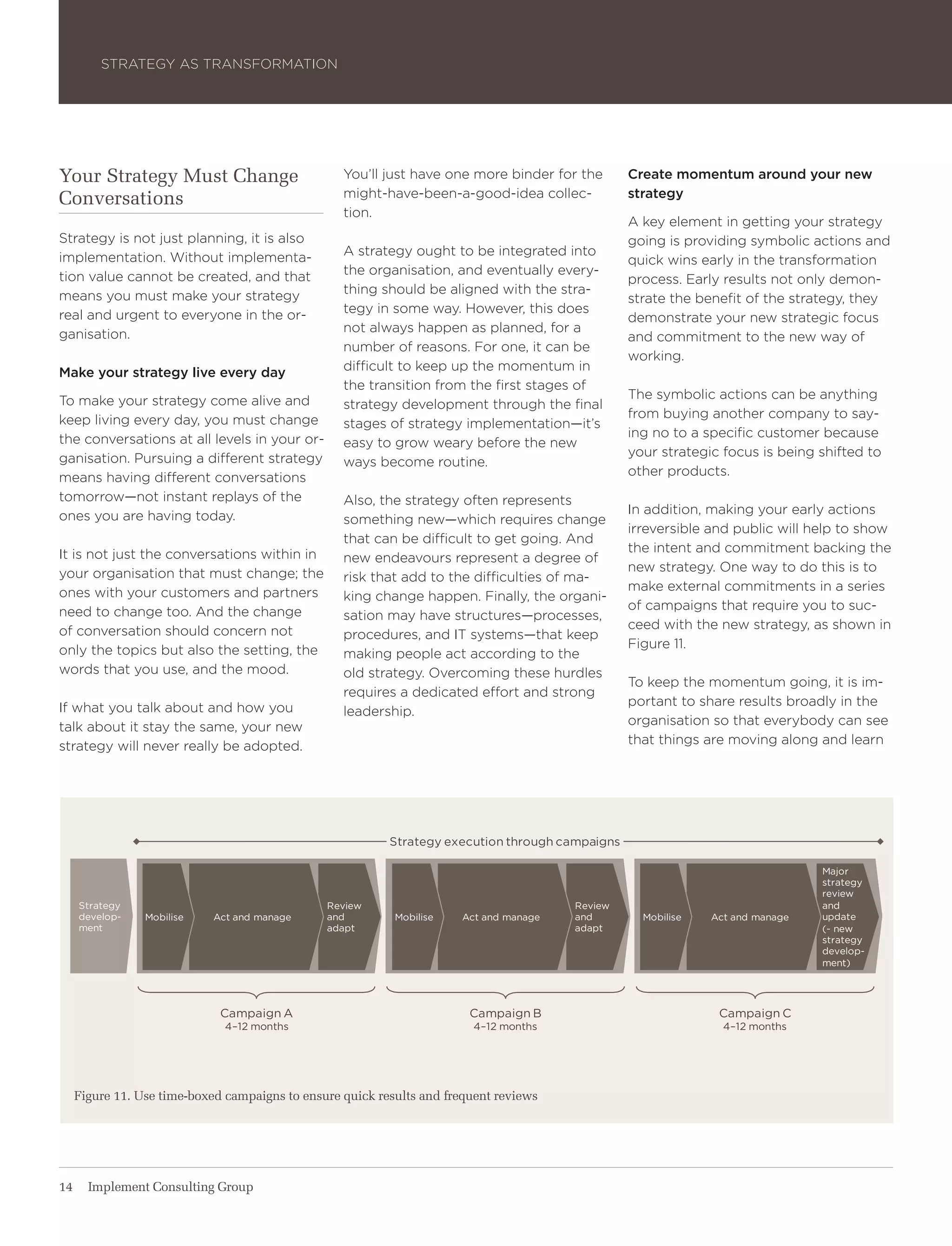 Strategy aS traNSForMatIoN




Your Strategy Must Change                          you’ll just have one more binder for the       Create momentum around your new
Conversations                                      might-have-been-a-good-idea collec-            strategy
                                                   tion.
                                                                                                  a key element in getting your strategy
Strategy is not just planning, it is also                                                         going is providing symbolic actions and
implementation. without implementa-                a strategy ought to be integrated into
                                                                                                  quick wins early in the transformation
tion value cannot be created, and that             the organisation, and eventually every-
                                                                                                  process. early results not only demon-
means you must make your strategy                  thing should be aligned with the stra-
                                                                                                  strate the benefit of the strategy, they
real and urgent to everyone in the or-             tegy in some way. however, this does
                                                                                                  demonstrate your new strategic focus
ganisation.                                        not always happen as planned, for a
                                                                                                  and commitment to the new way of
                                                   number of reasons. For one, it can be
                                                                                                  working.
Make your strategy live every day                  difficult to keep up the momentum in
                                                   the transition from the first stages of
to make your strategy come alive and                                                              the symbolic actions can be anything
                                                   strategy development through the final
keep living every day, you must change                                                            from buying another company to say-
                                                   stages of strategy implementation—it’s
the conversations at all levels in your or-                                                       ing no to a specific customer because
                                                   easy to grow weary before the new
ganisation. Pursuing a different strategy                                                         your strategic focus is being shifted to
                                                   ways become routine.
means having different conversations                                                              other products.
tomorrow—not instant replays of the                also, the strategy often represents
ones you are having today.                                                                        In addition, making your early actions
                                                   something new—which requires change
                                                                                                  irreversible and public will help to show
                                                   that can be difficult to get going. and
It is not just the conversations within in                                                        the intent and commitment backing the
                                                   new endeavours represent a degree of
your organisation that must change; the                                                           new strategy. one way to do this is to
                                                   risk that add to the difficulties of ma-
ones with your customers and partners                                                             make external commitments in a series
                                                   king change happen. Finally, the organi-
need to change too. and the change                                                                of campaigns that require you to suc-
                                                   sation may have structures—processes,
of conversation should concern not                                                                ceed with the new strategy, as shown in
                                                   procedures, and It systems—that keep
only the topics but also the setting, the                                                         Figure 11.
                                                   making people act according to the
words that you use, and the mood.                  old strategy. overcoming these hurdles
                                                                                                  to keep the momentum going, it is im-
                                                   requires a dedicated effort and strong
If what you talk about and how you                                                                portant to share results broadly in the
                                                   leadership.
talk about it stay the same, your new                                                             organisation so that everybody can see
strategy will never really be adopted.                                                            that things are moving along and learn




                                                           strategy execution through campaigns

                                                                                                                                major
                                                                                                                                strategy
                                                                                                                                review
     strategy                                   review                                  review                                  and
     develop-    mobilise    act and manage     and         mobilise   act and manage   and         mobilise   act and manage   update
     ment                                       adapt                                   adapt                                   (~ new
                                                                                                                                strategy
                                                                                                                                develop-
                                                                                                                                ment)




                              Campaign a                                 Campaign b                             Campaign C
                               4–12 months                               4–12 months                             4–12 months




     Figure 11. Use time-boxed campaigns to ensure quick results and frequent reviews




14     Implement Consulting Group
 