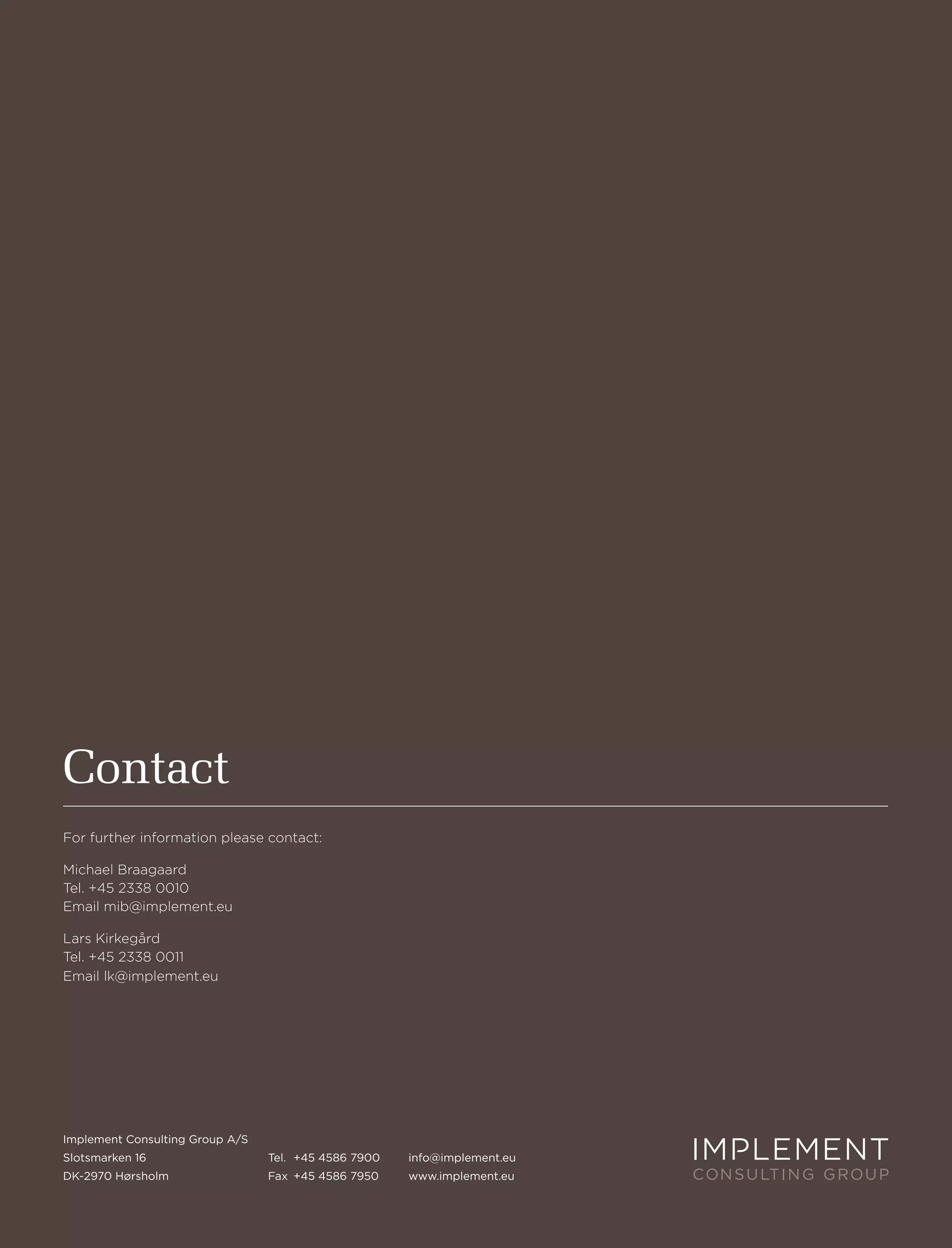 Contact
For further information please contact:

Michael Braagaard
tel. +45 2338 0010
email mib@implement.eu

lars Kirkegård
tel. +45 2338 0011
email lk@implement.eu




implement Consulting group a/s
slotsmarken 16                   tel. +45 4586 7900   info@implement.eu
dK-2970 hørsholm                 fax +45 4586 7950    www.implement.eu
 