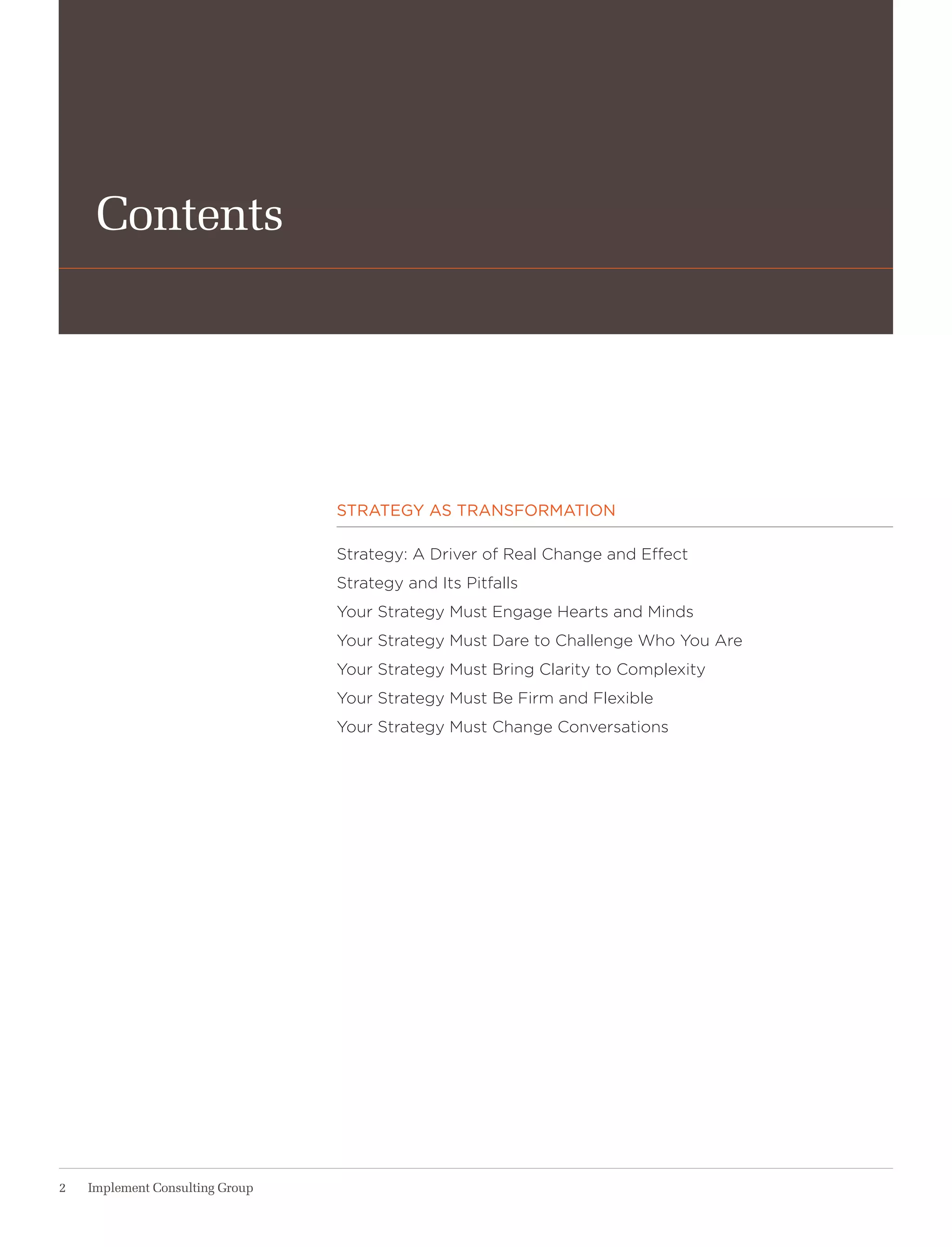 Contents




                                 strategy as transformation

                                 Strategy: a Driver of real Change and effect
                                 Strategy and Its Pitfalls
                                 your Strategy Must engage hearts and Minds
                                 your Strategy Must Dare to Challenge who you are
                                 your Strategy Must Bring Clarity to Complexity
                                 your Strategy Must Be Firm and Flexible
                                 your Strategy Must Change Conversations




2   Implement Consulting Group
 