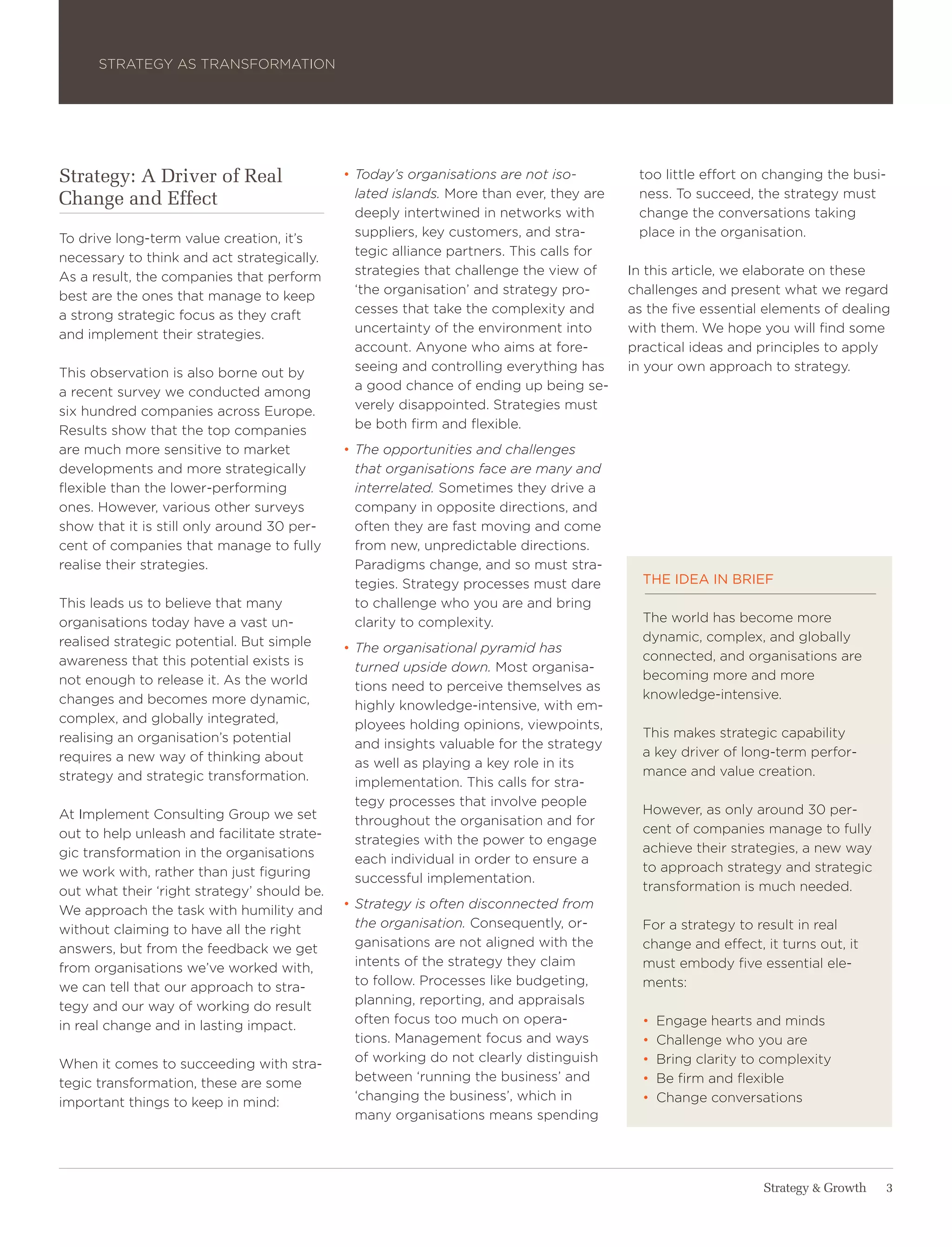 Strategy aS traNSForMatIoN




Strategy: A Driver of Real                   • Today’s organisations are not iso-         too little effort on changing the busi-
Change and Effect                              lated islands. More than ever, they are    ness. to succeed, the strategy must
                                               deeply intertwined in networks with        change the conversations taking
to drive long-term value creation, it’s        suppliers, key customers, and stra-        place in the organisation.
necessary to think and act strategically.      tegic alliance partners. this calls for
as a result, the companies that perform        strategies that challenge the view of     In this article, we elaborate on these
best are the ones that manage to keep          ‘the organisation’ and strategy pro-      challenges and present what we regard
a strong strategic focus as they craft         cesses that take the complexity and       as the five essential elements of dealing
and implement their strategies.                uncertainty of the environment into       with them. we hope you will find some
                                               account. anyone who aims at fore-         practical ideas and principles to apply
this observation is also borne out by          seeing and controlling everything has     in your own approach to strategy.
a recent survey we conducted among             a good chance of ending up being se-
six hundred companies across europe.           verely disappointed. Strategies must
results show that the top companies            be both firm and flexible.
are much more sensitive to market            • The opportunities and challenges
developments and more strategically            that organisations face are many and
flexible than the lower-performing             interrelated. Sometimes they drive a
ones. however, various other surveys           company in opposite directions, and
show that it is still only around 30 per-      often they are fast moving and come
cent of companies that manage to fully         from new, unpredictable directions.
realise their strategies.                      Paradigms change, and so must stra-
                                               tegies. Strategy processes must dare        the idea in brief
this leads us to believe that many             to challenge who you are and bring
organisations today have a vast un-            clarity to complexity.                      the world has become more
realised strategic potential. But simple                                                   dynamic, complex, and globally
                                             • The organisational pyramid has
awareness that this potential exists is                                                    connected, and organisations are
                                               turned upside down. Most organisa-
not enough to release it. as the world                                                     becoming more and more
                                               tions need to perceive themselves as
changes and becomes more dynamic,                                                          knowledge-intensive.
                                               highly knowledge-intensive, with em-
complex, and globally integrated,              ployees holding opinions, viewpoints,
realising an organisation’s potential                                                      this makes strategic capability
                                               and insights valuable for the strategy
requires a new way of thinking about                                                       a key driver of long-term perfor-
                                               as well as playing a key role in its
strategy and strategic transformation.                                                     mance and value creation.
                                               implementation. this calls for stra-
                                               tegy processes that involve people
at Implement Consulting group we set                                                       however, as only around 30 per-
                                               throughout the organisation and for
out to help unleash and facilitate strate-                                                 cent of companies manage to fully
                                               strategies with the power to engage
gic transformation in the organisations                                                    achieve their strategies, a new way
                                               each individual in order to ensure a
we work with, rather than just figuring                                                    to approach strategy and strategic
                                               successful implementation.
out what their ‘right strategy’ should be.                                                 transformation is much needed.
we approach the task with humility and       • Strategy is often disconnected from
without claiming to have all the right         the organisation. Consequently, or-         For a strategy to result in real
answers, but from the feedback we get          ganisations are not aligned with the        change and effect, it turns out, it
from organisations we’ve worked with,          intents of the strategy they claim          must embody five essential ele-
we can tell that our approach to stra-         to follow. Processes like budgeting,        ments:
tegy and our way of working do result          planning, reporting, and appraisals
in real change and in lasting impact.          often focus too much on opera-              •   engage hearts and minds
                                               tions. Management focus and ways            •   Challenge who you are
when it comes to succeeding with stra-         of working do not clearly distinguish       •   Bring clarity to complexity
tegic transformation, these are some           between ‘running the business’ and          •   Be firm and flexible
important things to keep in mind:              ‘changing the business’, which in           •   Change conversations
                                               many organisations means spending




                                                                                                               Strategy & Growth   3
 