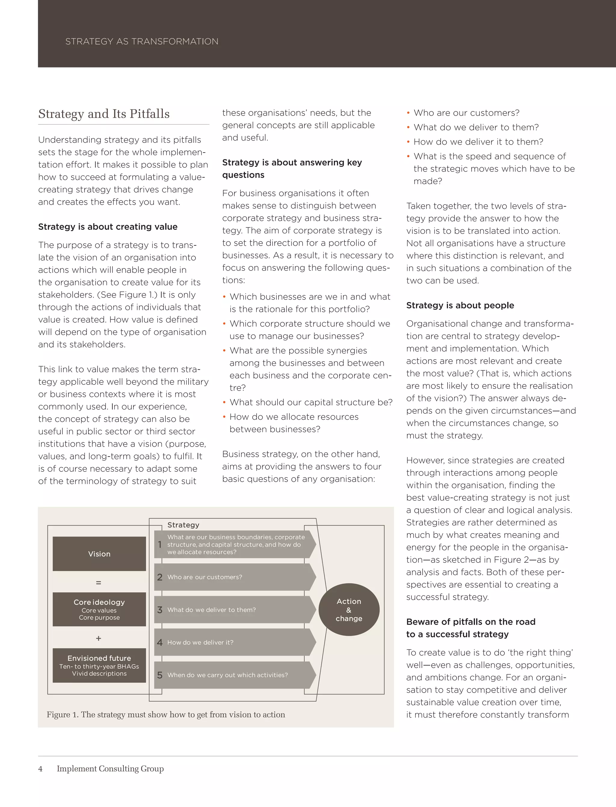 Strategy aS traNSForMatIoN




Strategy and Its Pitfalls                               these organisations’ needs, but the           • who are our customers?
                                                        general concepts are still applicable         • what do we deliver to them?
Understanding strategy and its pitfalls                 and useful.                                   • how do we deliver it to them?
sets the stage for the whole implemen-                                                                • what is the speed and sequence of
tation effort. It makes it possible to plan             Strategy is about answering key
                                                                                                        the strategic moves which have to be
how to succeed at formulating a value-                  questions
                                                                                                        made?
creating strategy that drives change                    For business organisations it often
and creates the effects you want.                       makes sense to distinguish between            taken together, the two levels of stra-
                                                        corporate strategy and business stra-         tegy provide the answer to how the
Strategy is about creating value                        tegy. the aim of corporate strategy is        vision is to be translated into action.
the purpose of a strategy is to trans-                  to set the direction for a portfolio of       Not all organisations have a structure
late the vision of an organisation into                 businesses. as a result, it is necessary to   where this distinction is relevant, and
actions which will enable people in                     focus on answering the following ques-        in such situations a combination of the
the organisation to create value for its                tions:                                        two can be used.
stakeholders. (See Figure 1.) It is only                • which businesses are we in and what
through the actions of individuals that                   is the rationale for this portfolio?        Strategy is about people
value is created. how value is defined                  • which corporate structure should we         organisational change and transforma-
will depend on the type of organisation                   use to manage our businesses?               tion are central to strategy develop-
and its stakeholders.                                                                                 ment and implementation. which
                                                        • what are the possible synergies
                                                          among the businesses and between            actions are most relevant and create
this link to value makes the term stra-                                                               the most value? (that is, which actions
                                                          each business and the corporate cen-
tegy applicable well beyond the military                                                              are most likely to ensure the realisation
                                                          tre?
or business contexts where it is most                                                                 of the vision?) the answer always de-
commonly used. In our experience,                       • what should our capital structure be?
                                                                                                      pends on the given circumstances—and
the concept of strategy can also be                     • how do we allocate resources
                                                                                                      when the circumstances change, so
useful in public sector or third sector                   between businesses?
                                                                                                      must the strategy.
institutions that have a vision (purpose,
values, and long-term goals) to fulfil. It              Business strategy, on the other hand,
                                                                                                      however, since strategies are created
is of course necessary to adapt some                    aims at providing the answers to four
                                                                                                      through interactions among people
of the terminology of strategy to suit                  basic questions of any organisation:
                                                                                                      within the organisation, finding the
                                                                                                      best value-creating strategy is not just
                                                                                                      a question of clear and logical analysis.
                                       strategy                                                       Strategies are rather determined as
                                       What are our business boundaries, corporate                    much by what creates meaning and
                                   1   structure, and capital structure, and how do
                                                                                                      energy for the people in the organisa-
                Vision                 we allocate resources?
                                                                                                      tion—as sketched in Figure 2—as by
                                                                                                      analysis and facts. Both of these per-
                                   2   Who are our customers?
                  =                                                                                   spectives are essential to creating a
                                                                                      action
                                                                                                      successful strategy.
           Core ideology
              Core values          3   What do we deliver to them?                      &
             Core purpose                                                             change
                                                                                                      Beware of pitfalls on the road
                                                                                                      to a successful strategy
                  +                4   how do we deliver it?
                                                                                                      to create value is to do ‘the right thing’
         envisioned future
       ten- to thirty-year bhags                                                                      well—even as challenges, opportunities,
           Vivid descriptions      5   When do we carry out which activities?
                                                                                                      and ambitions change. For an organi-
                                                                                                      sation to stay competitive and deliver
                                                                                                      sustainable value creation over time,
    Figure 1. The strategy must show how to get from vision to action                                 it must therefore constantly transform




4     Implement Consulting Group
 